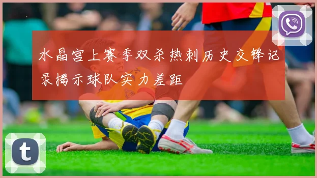 水晶宫上赛季双杀热刺历史交锋记录揭示球队实力差距