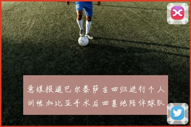 意媒报道巴尔泰萨吉回归进行个人训练加比亚手术后回基地陪伴球队恢复状态