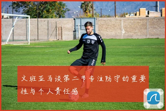 文班亚马谈第二节专注防守的重要性与个人责任感