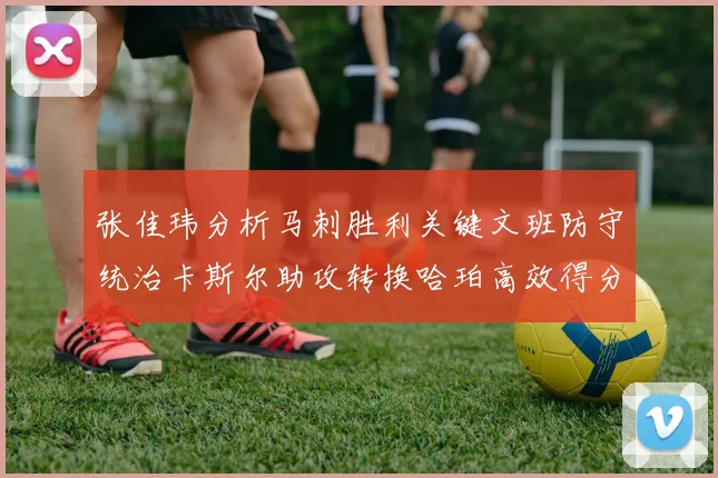 张佳玮分析马刺胜利关键文班防守统治卡斯尔助攻转换哈珀高效得分