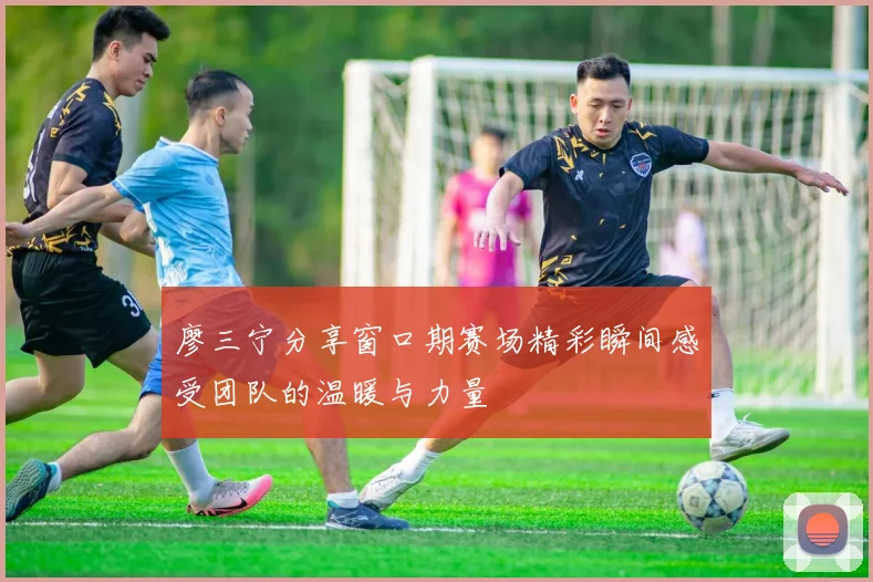 廖三宁分享窗口期赛场精彩瞬间感受团队的温暖与力量