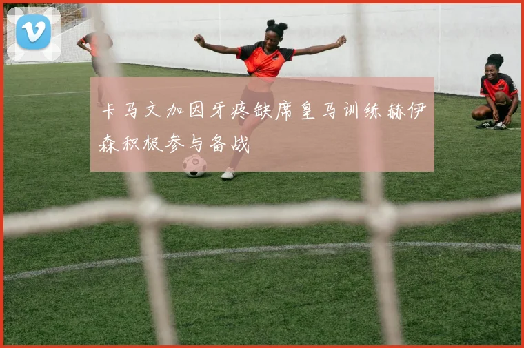 卡马文加因牙疼缺席皇马训练赫伊森积极参与备战