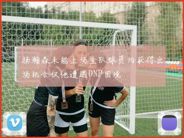 杨瀚森未能上场全队球员均获得出场机会仅他遭遇DNP困境