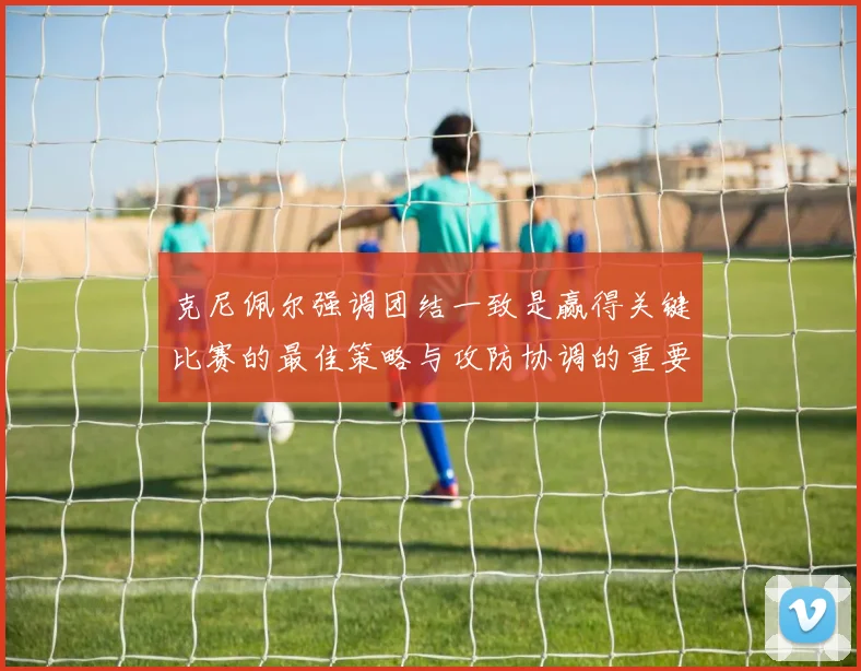 克尼佩尔强调团结一致是赢得关键比赛的最佳策略与攻防协调的重要性