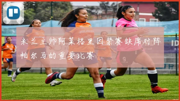 米兰主帅阿莱格里因禁赛缺席对阵帕尔马的重要比赛