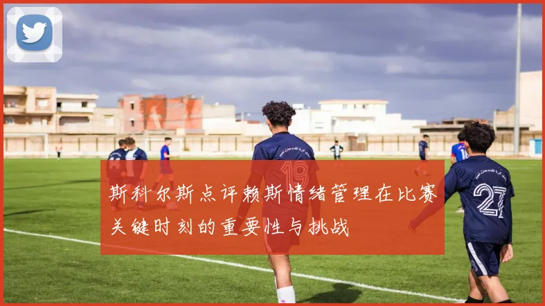 斯科尔斯点评赖斯情绪管理在比赛关键时刻的重要性与挑战