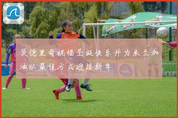 莫德里奇祝福圣诞快乐并为米兰加油以最佳方式迎接新年