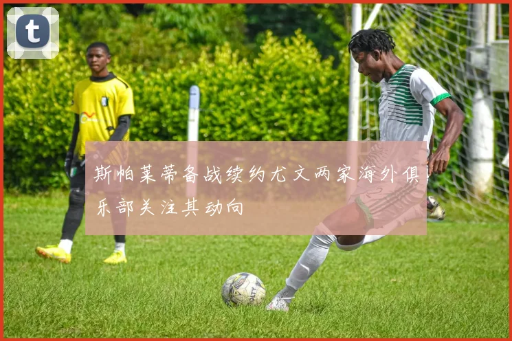 斯帕莱蒂备战续约尤文两家海外俱乐部关注其动向