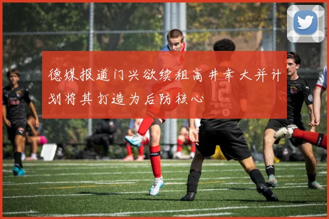 德媒报道门兴欲续租高井幸大并计划将其打造为后防核心