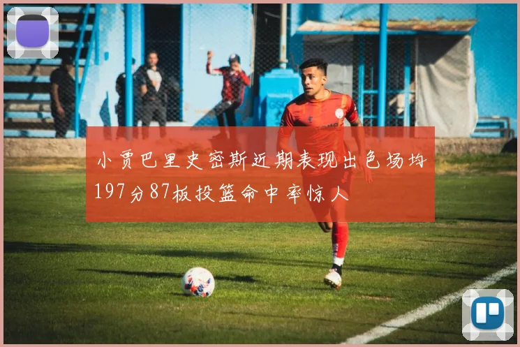 小贾巴里史密斯近期表现出色场均197分87板投篮命中率惊人