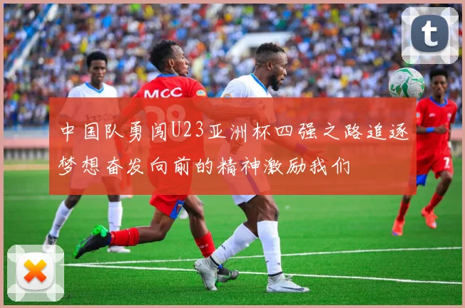 中国队勇闯U23亚洲杯四强之路追逐梦想奋发向前的精神激励我们