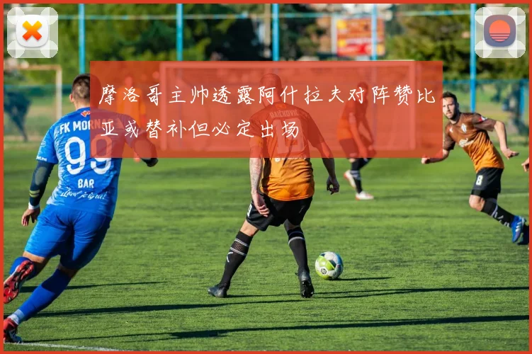 摩洛哥主帅透露阿什拉夫对阵赞比亚或替补但必定出场