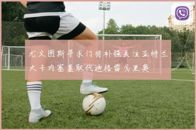 尤文图斯寻求门将补强关注亚特兰大卡内塞基取代迪格雷戈里奥