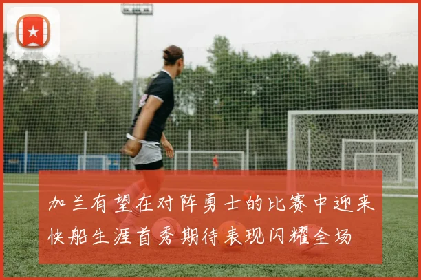 加兰有望在对阵勇士的比赛中迎来快船生涯首秀期待表现闪耀全场