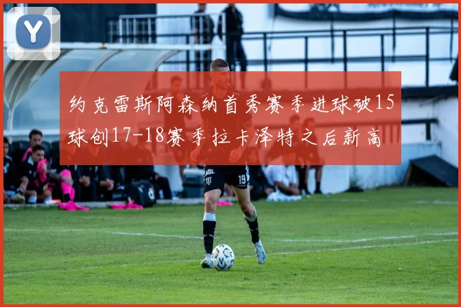 约克雷斯阿森纳首秀赛季进球破15球创17-18赛季拉卡泽特之后新高