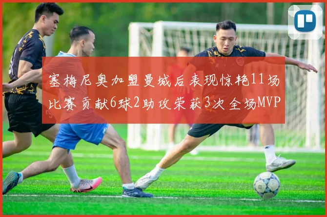 塞梅尼奥加盟曼城后表现惊艳11场比赛贡献6球2助攻荣获3次全场MVP