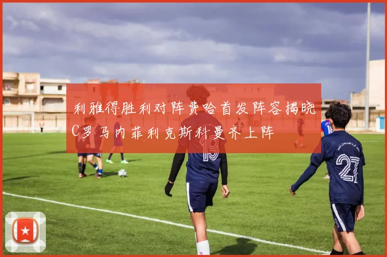 利雅得胜利对阵费哈首发阵容揭晓C罗马内菲利克斯科曼齐上阵