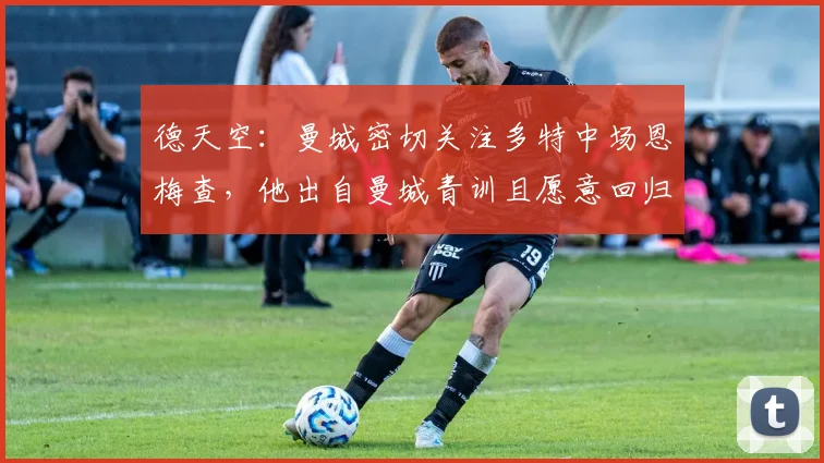 德天空：曼城密切关注多特中场恩梅查，他出自曼城青训且愿意回归