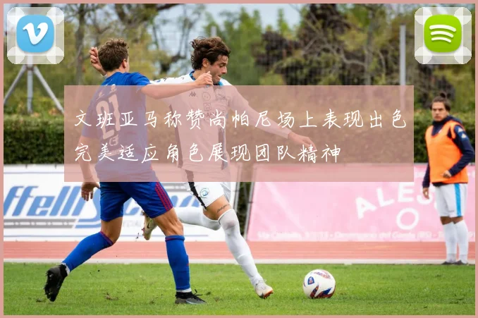 文班亚马称赞尚帕尼场上表现出色完美适应角色展现团队精神