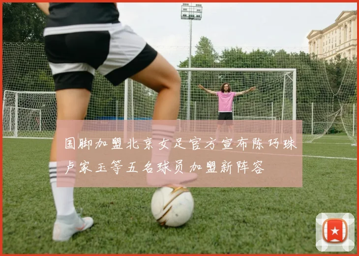 国脚加盟北京女足官方宣布陈巧珠卢家玉等五名球员加盟新阵容