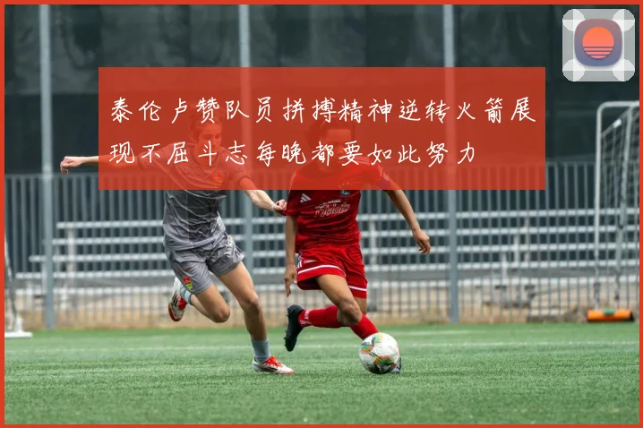 泰伦卢赞队员拼搏精神逆转火箭展现不屈斗志每晚都要如此努力