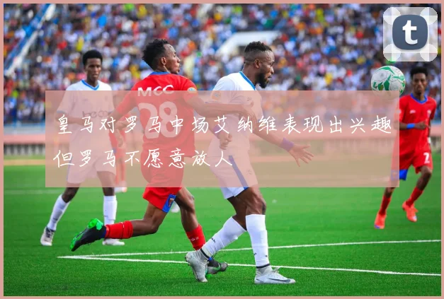 皇马对罗马中场艾纳维表现出兴趣但罗马不愿意放人