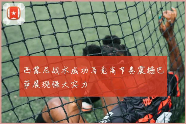 西蒙尼战术成功马竞高节奏震撼巴萨展现强大实力