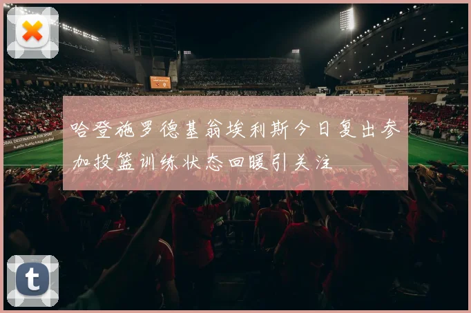 哈登施罗德基翁埃利斯今日复出参加投篮训练状态回暖引关注